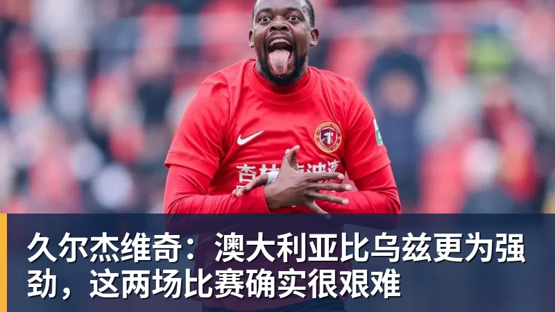 久尔杰维奇：澳大利亚比乌兹更为强劲，这两场比赛确实很艰难