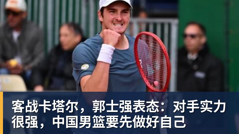 客战卡塔尔，郭士强表态：对手实力很强，中国男篮要先做好自己